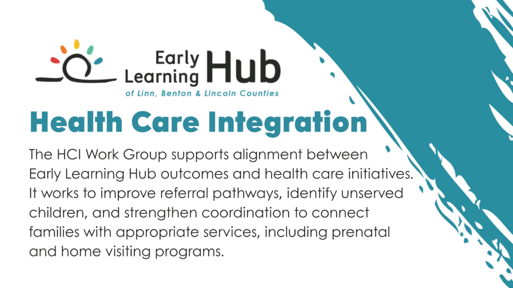 The HCI Work Group supports alignment between Early Learning Hub outcomes and health care initiatives. It works to improve referral pathways, identify unserved children, and strengthen coordination to connect families with appropriate services, including prenatal and home visiting programs.